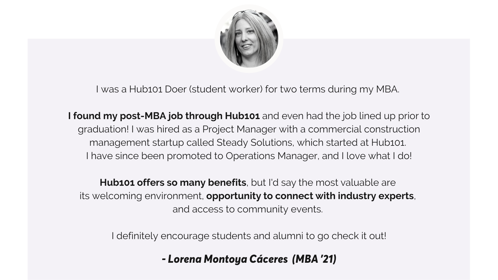 I was a Hub101 Doer (student worker) for two terms during my MBA.   I found my post-MBA job through Hub101 and even had the job lined up prior to graduation! I was hired as a Project Manager with a commercial construction management startup called Steady Solutions, which started at Hub101.  I have since been promoted to Operations Manager, and I love what I do!  Hub101 offers so many benefits, but I'd say the most valuable are  its welcoming environment, opportunity to connect with industry experts,  and access to community events.   I definitely encourage students and alumni to go check it out!